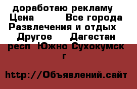 доработаю рекламу › Цена ­ --- - Все города Развлечения и отдых » Другое   . Дагестан респ.,Южно-Сухокумск г.